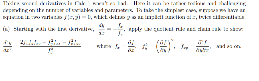 Taking second derivatives in Calc 1 wasn't so bad. Here it can be rather tedious and challenging
depending on the number of variables and parameters. To take the simplest case, suppose we have an
equation in two variables f(x, y) = 0, which defines y as an implicit function of x, twice differentiable.
(a) Starting with the first derivative,
d²y_2fxfyfry - ffxx - fzfyy
f3
dx²
dy
dx
=
fx
fy
where fr
=
apply the quotient rule and chain rule to show:
af
მე
2
af
=
მყ
"
fxy
=
Ꭷ f
მყმუ
and so on.