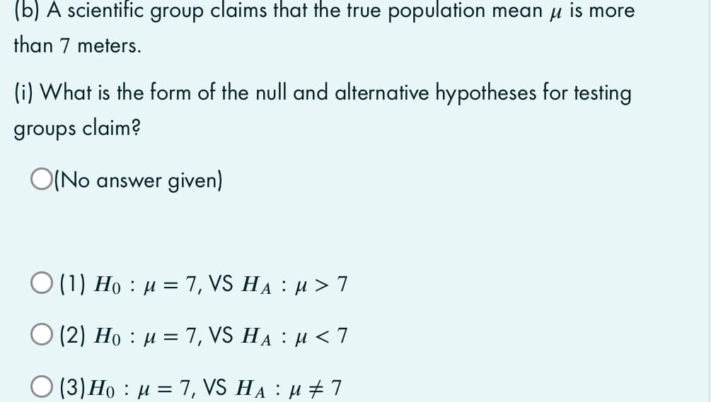 (b) A scientific group claims that the true population mean u is more
than 7 meters.
(i) What is the form of the null and alternative hypotheses for testing
groups claim?
O(No answer given)
Ο 11) Ho :μ = 7, VS ΗA : μ>7
||
O (2) Ho : µ = 7, VS HA : H < 7
O (3)Ho : µ = 7, VS HẠ : µ ± 7
