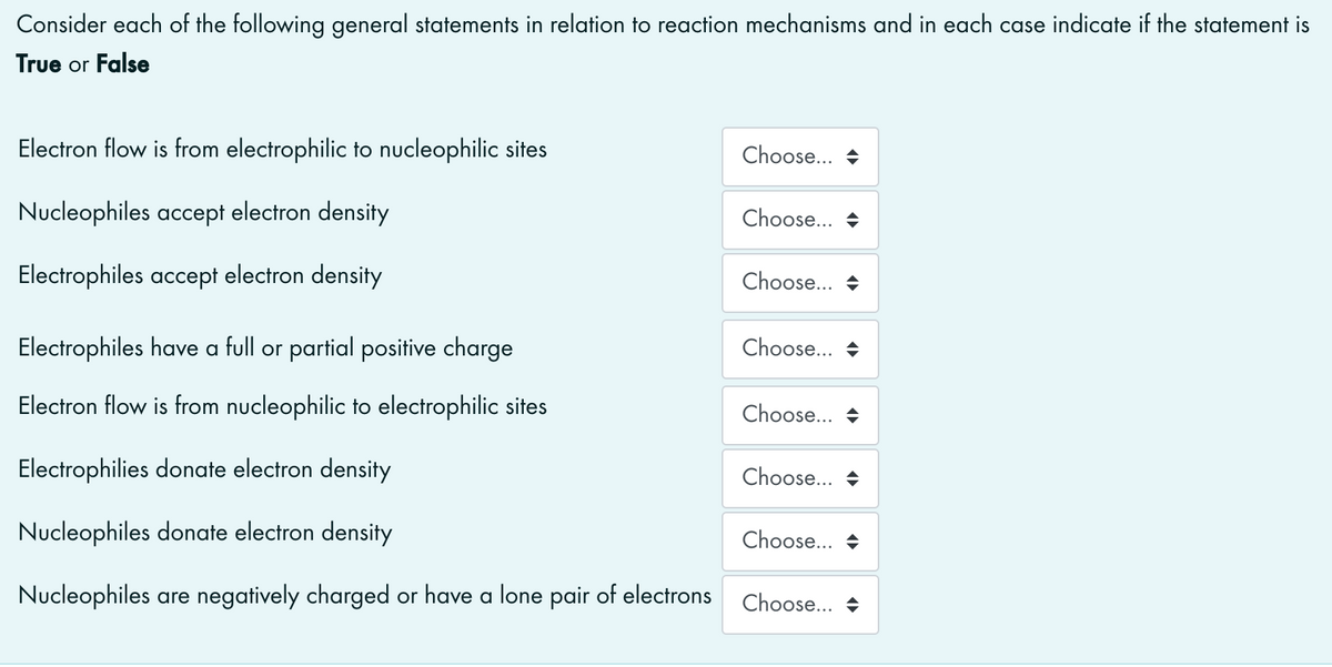 Consider each of the following general statements in relation to reaction mechanisms and in each case indicate if the statement is
True or False
Electron flow is from electrophilic to nucleophilic sites
Choose... +
Nucleophiles accept electron density
Choose... +
Electrophiles accept electron density
Choose... +
Electrophiles have a full or partial positive charge
Choose... +
Electron flow is from nucleophilic to electrophilic sites
Choose...
Electrophilies donate electron density
Choose...
Nucleophiles donate electron density
Choose...
Nucleophiles are negatively charged or have a lone pair of electrons
Choose...
