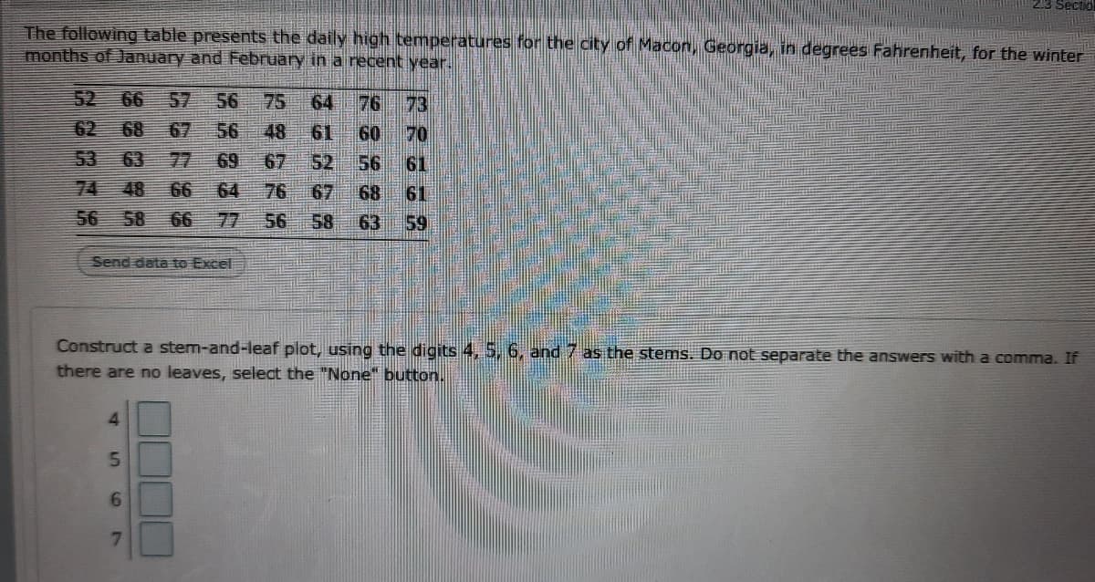 2.3 Sectio
The following table presents the daily high temperatures for the city of Macon, Georgia, in degrees Fahrenheit, for the winter
months of January and February in a recent year.
52 66
57
56 75
64
76 73
62
68
67
56
48
61
60
70
53
63
77
69
52
67
67
56
61
74
48
66
64
76
68
61
56
58 66
77
56
58
63
59
Send data to Excel
Construct a stem-and-leaf plot, using the digits 4, 5, 6, and 7 as the stems. Do not separate the answers with a comma. If
there are no leaves, select the "None" button.
7.
