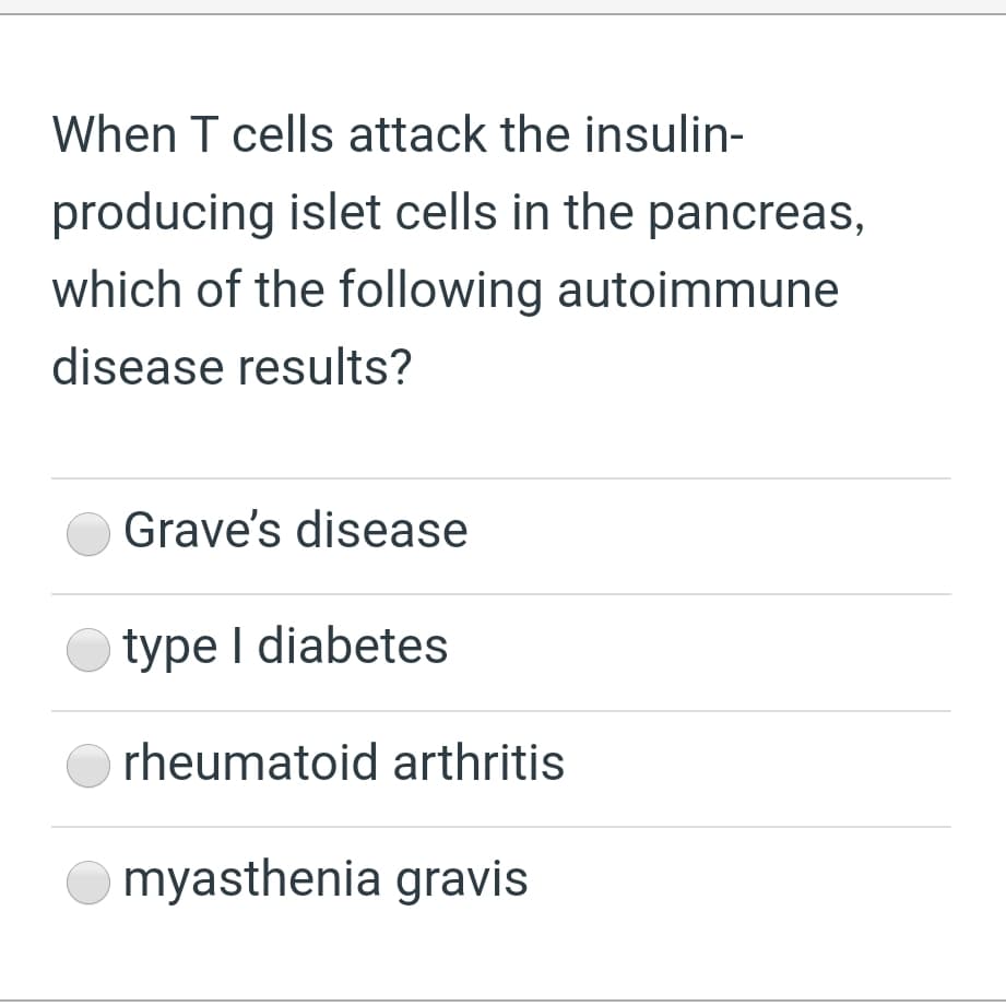 When T cells attack the insulin-
producing islet cells in the pancreas,
which of the following autoimmune
disease results?
Grave's disease
type I diabetes
rheumatoid arthritis
myasthenia gravis
