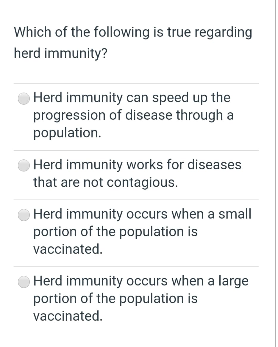 Which of the following is true regarding
herd immunity?
Herd immunity can speed up the
progression of disease through a
population.
Herd immunity works for diseases
that are not contagious.
Herd immunity occurs when a small
portion of the population is
vaccinated.
Herd immunity occurs when a large
portion of the population is
vaccinated.
