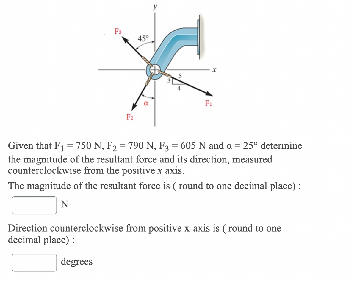 y
F3
45°
F1
F2
Given that F1 = 750 N, F2 = 790 N, F3 = 605 N and a = 25° determine
the magnitude of the resultant force and its direction, measured
counterclockwise from the positive x axis.
The magnitude of the resultant force is ( round to one decimal place) :
N
Direction counterclockwise from positive x-axis is ( round to one
decimal place):
degrees
