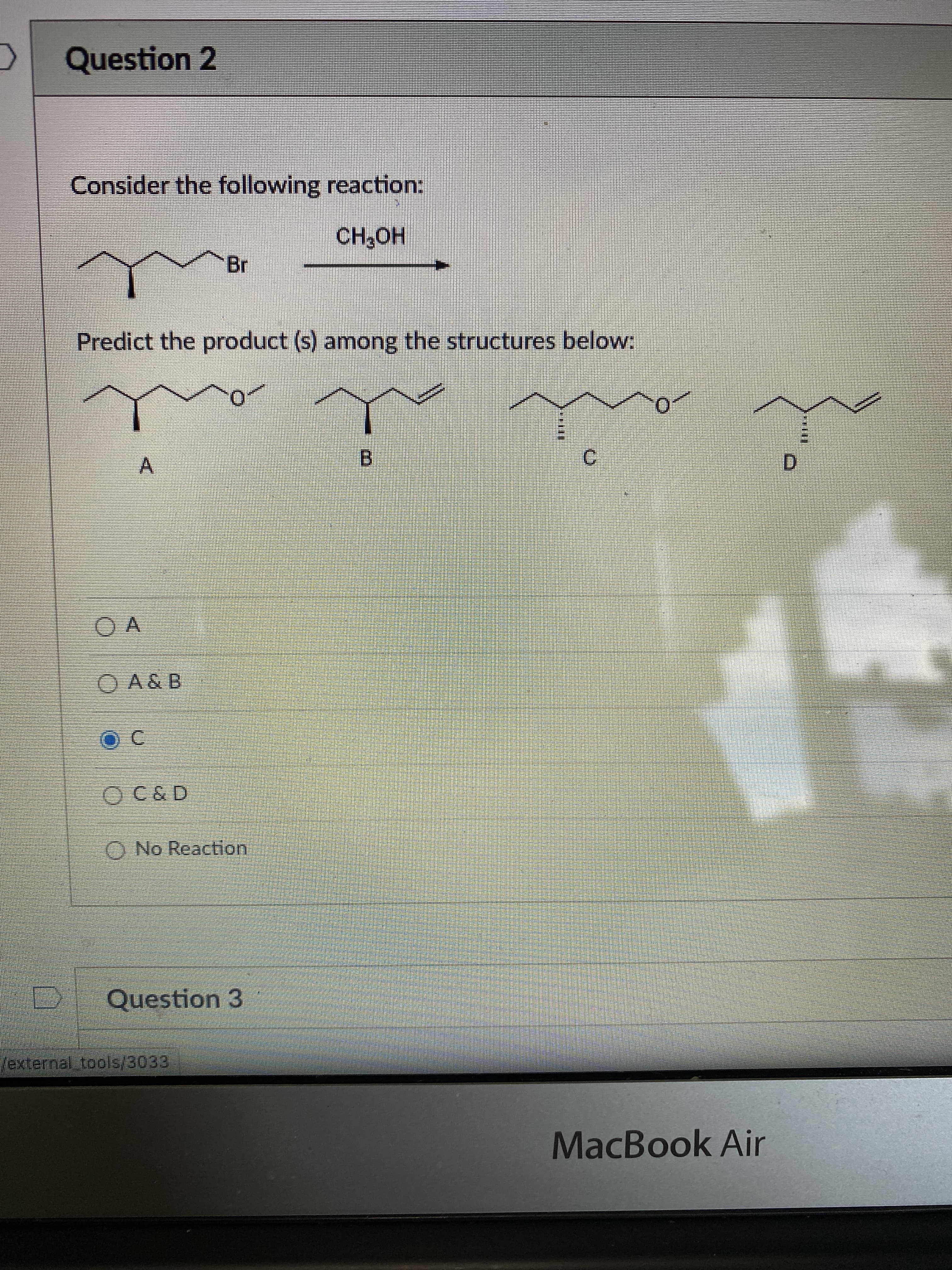 ### Question 2

**Consider the following reaction:**

\[ \text{(Image depicting an organic reaction scheme)} \]

\[ \text{Compound: A cyclohexane chain with bromine attached and a methanol (CH}_{3}\text{OH)} \]

**Predict the product(s) among the structures below:**

\[ \text{(Structures A, B, C, and D shown as possible products)} \]

**Structures:**

- **A:** Cyclohexane chain with an oxygen attached at the position where the bromine was initially attached.
- **B:** Cyclohexane chain with a double bond.
- **C:** Cyclohexane chain with a new stereocenter where the bromine was initially attached, now substituted by a methoxy group.
- **D:** Psychlohexane chain with a double bond on a different position.

**Multiple-choice answer options:**

- O A
- O A & B
- ● C
- O C & D
- O No Reaction

**Graph/Diagram Explanation:**
The diagram shows the starting material, a bromocyclohexane reacting with methanol (CH₃OH) to produce one of the products shown (A, B, C, or D). You are asked to predict the product(s) from this reaction among the given structures.

*Correct answer marked: C*

### Question 3

[No text shown]

This content is designed for an educational setting, where users are given a reaction scheme and asked to predict the product from specified options. The diagram indicates a substitution reaction in organic chemistry.