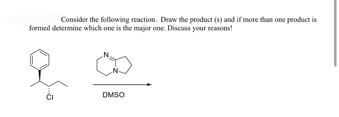 ## Reaction Analysis and Product Determination

### Exercise

Consider the following reaction. Draw the product(s), and if more than one product is formed, determine which one is the major one. Discuss your reasons!

### Reaction Scheme

- **Reactants:**
  - Benzyl chloride with a chiral center
  - Diaza compound (likely diazabicyclooctane, commonly known as DABCO)
  - Solvent: Dimethyl sulfoxide (DMSO)

The reactants are shown in the chemical equation below:

![Reactants](image_placeholder)

\[ \text{Reactant: Benzyl chloride} + \text{DABCO} \underset{\text{solvent}}{\stackrel{\text{DMSO}}{\longrightarrow}} \text{Product(s)} \]

### Detailed Explanation

1. **Reactant Structures:**
   - The first reactant is a benzyl chloride derivative with a chiral center, indicated by the wedge notation.
   - The second reactant is a diaza compound with a bicyclic structure, commonly known as DABCO.

2. **Solvent:** 
   - DMSO is commonly used as an aprotic solvent to facilitate SN2 reactions.

### Mechanistic Insight

This reaction is likely proceeding through an SN2 mechanism:
- **Nucleophile:** DABCO acts as a strong nucleophile due to its nitrogen atoms.
- **Electrophile:** The benzylic carbon bonded to the chlorine in the benzyl chloride is prone to nucleophilic attack.

### Product(s)

**Major Product Formation:**
- The nucleophilic nitrogen from DABCO will attack the benzylic carbon, displacing the chloride ion.
- Given the SN2 mechanism, the attack will lead to inversion of configuration at the chiral center.

### Drawing the Major Product

The major product will have the following features:
- Benzyl group attached to a nitrogen from the diaza compound.
- Inverted configuration at the chiral center compared to the starting material.

### Discussion

- **Reason for Major Product:**
  - DABCO is a strong nucleophile, favoring an SN2 pathway.
  - DMSO, being an aprotic solvent, stabilizes the transition state and enhances nucleophilicity.
  
**Therefore, the product with inverted configuration at the chiral center is the major product.**