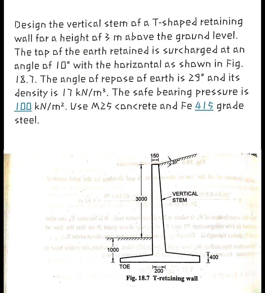 Design the vertical stem of a T-shaped retaining
wall for a height of 3 m above the ground level.
The top of the earth retained is surcharged at an
angle of 10° with the horizontal as shown in Fig.
18.7. The angle of repose of earth is 29° and its
density is 17 kN/m³. The safe bearing pressure is
100 kN/m². Use M25 <on<rete and Fe 415 grade
steel.
150
10/77777T
VERTICAL 8.0 85
STEM
3000
Gele ne seteed l ao Tola le ai lo nodinnos lod
to sit sdt terli oe iog bvode
trion tunde
ai sesd onita sil,atotu000
w esors an dina.as Inatluens
400 0ite
TOE
200
Fig. 18.7 T-retaining wall
