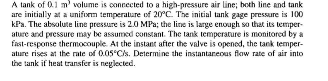 A tank of 0.1 m' volume is connected to a high-pressure air line; both line and tank
are initially at a uniform temperature of 20°C. The initial tank gage pressure is 100
kPa. The absolute line pressure is 2.0 MPa; the line is large enough so that its temper-
ature and pressure may be assumed constant. The tank temperature is monitored by a
fast-response thermocouple. At the instant after the valve is opened, the tank temper-
ature rises at the rate of 0.05°C/s. Determine the instantaneous flow rate of air into
the tank if heat transfer is neglected.
