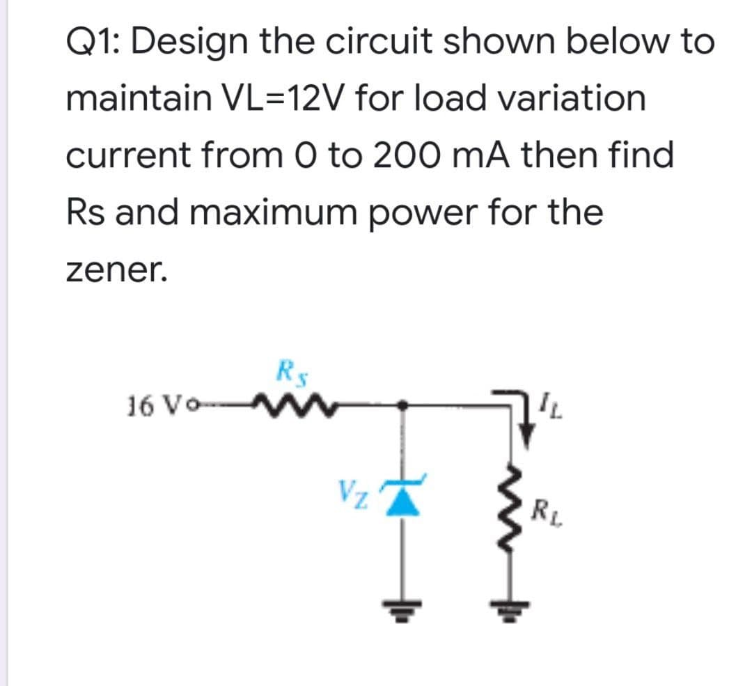 Q1: Design the circuit shown below to
maintain VL=12V for load variation
current from 0 to 200 mA then find
Rs and maximum power for the
zener.
R5
16 Vo W
RL
