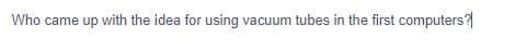 Who came up with the idea for using vacuum tubes in the first computers?