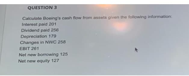 QUESTION 3
Calculate Boeing's cash flow from assets given the following information:
Interest paid 201
Dividend paid 256
Depreciation 179
Changes in NwC 258
EBIT 261
Net new borrowing 125
Net new equity 127
