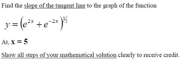 Find the slope of the tangent line to the graph of the function
-2x
y =
At, X = 5
Show all steps of your mathematical solution clearly to receive credit.
