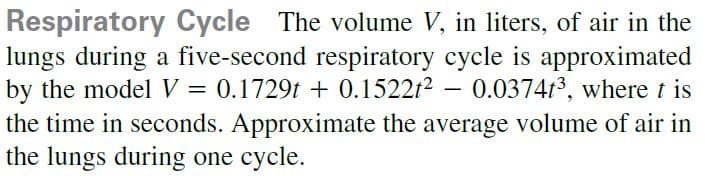 Respiratory Cycle The volume V, in liters, of air in the
lungs during a five-second respiratory cycle is approximated
by the model V = 0.1729t + 0.1522t2 – 0.037413, where t is
the time in seconds. Approximate the average volume of air in
the lungs during one cycle.
