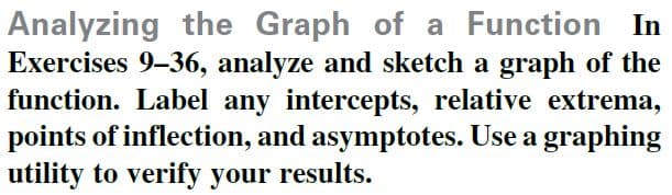 Analyzing the Graph of a Function In
Exercises 9-36, analyze and sketch a graph of the
function. Label any intercepts, relative extrema,
points of inflection, and asymptotes. Use a graphing
utility to verify your results.
