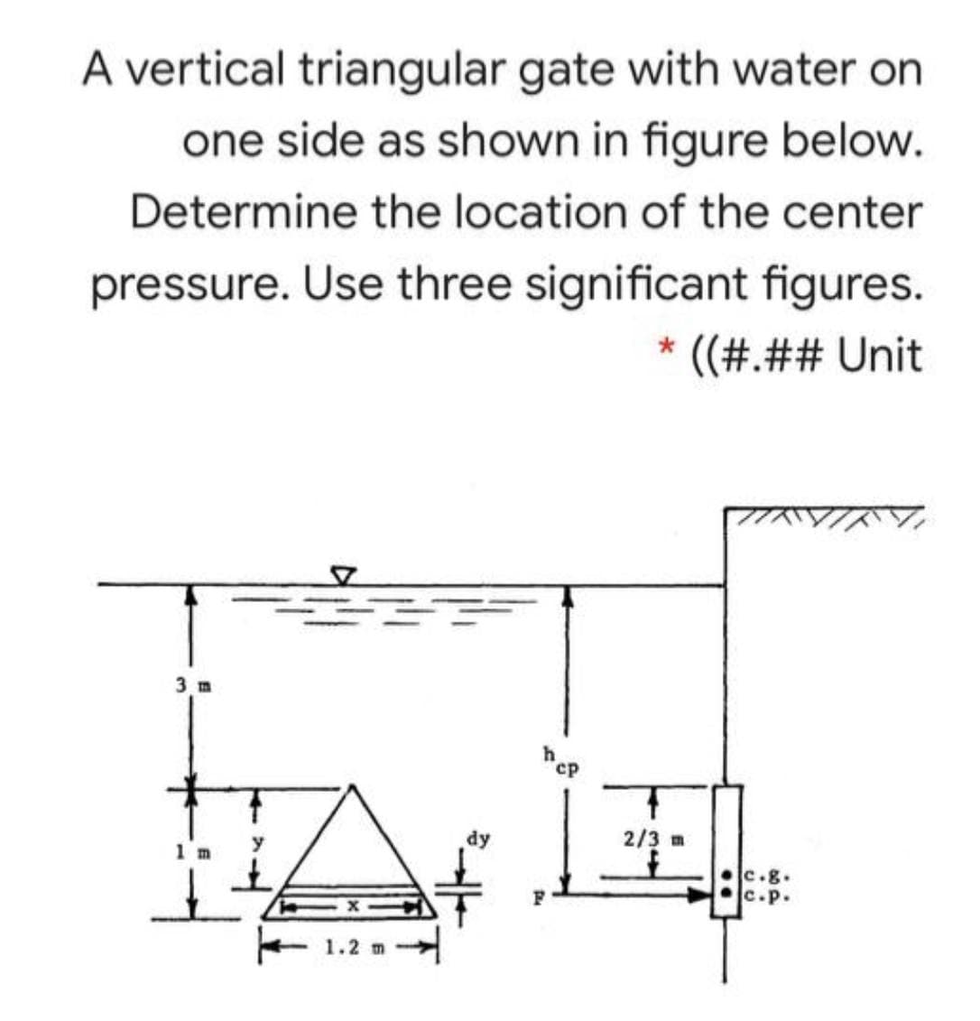 A vertical triangular gate with water on
one side as shown in figure below.
Determine the location of the center
pressure. Use three significant figures.
' ((#.## Unit
AWIA
3 m
cp
1玉1
2/3 m
1 m
c.g.
c.p.
