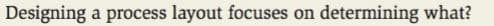 Designing a process layout focuses on determining what?
