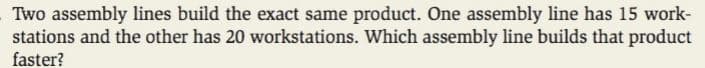 Two assembly lines build the exact same product. One assembly line has 15 work-
stations and the other has 20 workstations. Which assembly line builds that product
faster?
