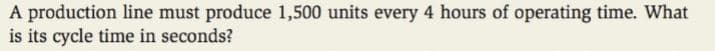 A production line must produce 1,500 units every 4 hours of operating time. What
is its cycle time in seconds?
