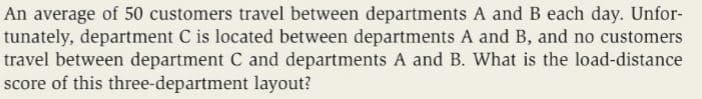 An average of 50 customers travel between departments A and B each day. Unfor-
tunately, department C is located between departments A and B, and no customers
travel between department C and departments A and B. What is the load-distance
score of this three-department layout?
