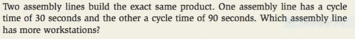 Two assembly lines build the exact same product. One assembly line has a cycle
time of 30 seconds and the other a cycle time of 90 seconds. Which assembly line
has more workstations?
