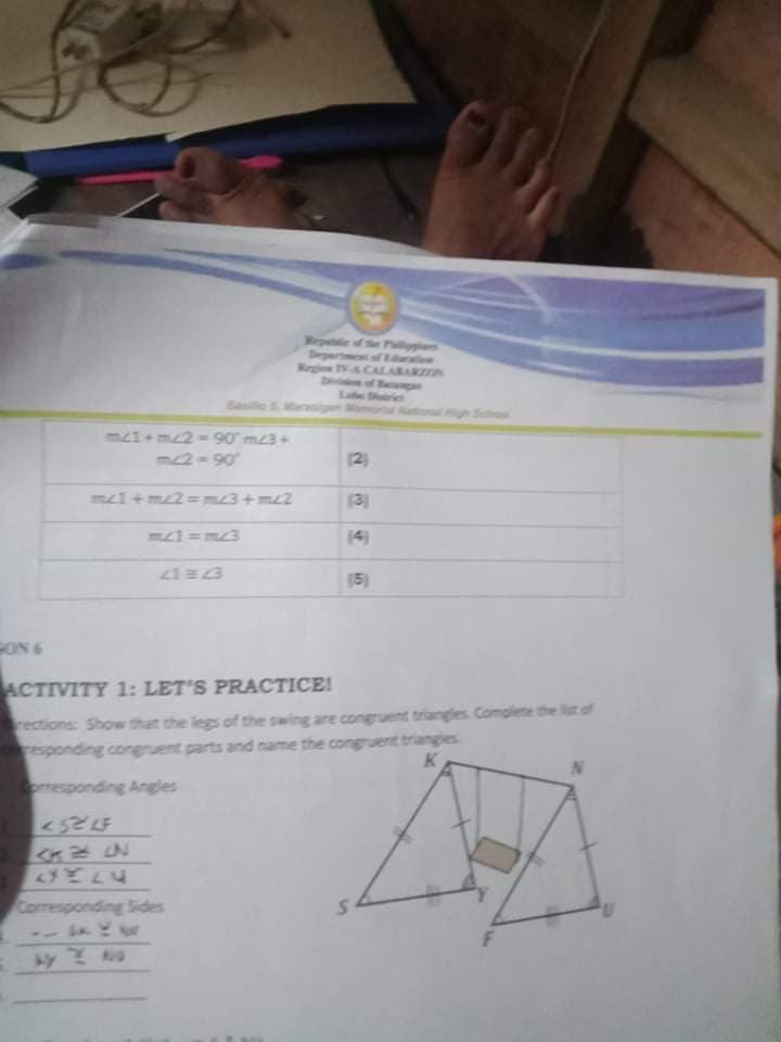 Wepeblie of the P
Bepertet f Rdte
Region V-A.CALARARZON
fBecompae
Lae Shtrict
g or
igh Shoo
m1+m2 = 90 m3+
m2-90
(2)
m1+ m2=m23+m2
(3)
(4)
15)
FON 6
ACTIVITY 1: LET'S PRACTICE!
rections: Showw that the legs of the swing are congruent triangles Complete the list of
responding congruent parts and name the congruent triangles
K
oresponding Angles
Corresponding Sides
