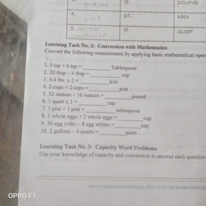 9.
pounds
grame
pt.
kilos
Plnt
5. Jegveec
samrenheif
oF
quart
Learning Task No. 2: Conversion with Mathematics
Convert the following measurement by applying basic mathematical opera
1.3 tsp + 6 tsp%3D
2. 20 tbsp-4 tbsp =
Tablespoon
cup
3.4.4 lbs. x 2% D
kilo
4.2 cups+2 cups =
b
pint
pound
5. 32 ounces- 16 ounces =
6. 1 quart x 3 =
7.1 pint + 1 pint =
8.3 whole eggs +2 whole eggs
9.36 egg yolks - 8 egg whites =
10.2 gallons-4 quarts=
%3D
cup
tablespoon
%3D
%3D
cup
cup
quart
Learning Task No. 3: Capacity Word Problems
Use your knowledge of capacity and conversion to answer each question
Jobo.batangas 0917-4122-040 BasiloS.Marasic
OPPO F7 - O.
4.
