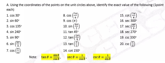 A. Using the coordinates of the points on the unit circles above, identify the exact value of the following:(1point
each)
15. cot ()
8. cos (4)
9. cos (7)
1. cos 30
2. sin 60"
16. sec 300
3. cos 135°
4. sin 240
10. sin
17. sec
11. tan 45"
18. sec 270"
5. sin 90
12. tan
19. csc 330
6. sin
13. tan
20. csc (A)
7. cos
14. cot 150"
sin e
cos e
csc e =
sin e
Note:
tan e =
sec 8 =
cos e
