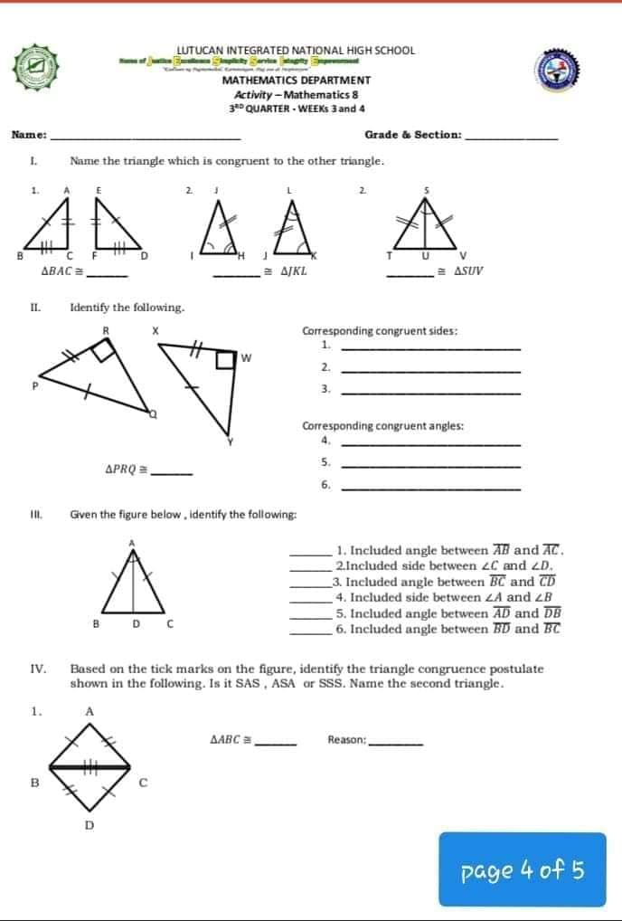 LUTUCAN INTEGRATED NATIONAL HIGH SCHOOL
Snt tE
MATHEMATICS DEPARTMENT
Activity -Mathematics 8
3* QUARTER - WEEKS 3 and 4
Name:
Grade & Section:
I.
Name the triangle which is congruent to the other triangle.
AA AA
1.
2.
B
V
ABAC =
AJKL
= ASUV
IL.
Identify the following.
Corresponding congruent sides:
1.
2.
3.
Corresponding congruent angles:
4.
5.
APRQ =
6.
Gven the figure below, identify the following:
1. Included angle between AB and AC.
2.Included side between 2C and LD.
3. Included angle between BC and CD
4. Included side between LA and ZB
5. Included angle between AD and DB
6. Included angle between BD and BC
BD C
Based on the tick marks on the figure, identify the triangle congruence postulate
shown in the following. Is it SAS, ASA or SSS. Name the second triangle.
IV.
1.
AABC =
Reason:
C.
page 4 of 5
