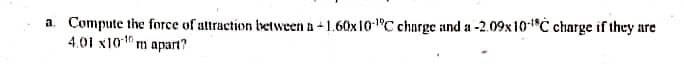 a. Compute the force of attraction between a-1.60x10-1°C charge and a -2.09x 10"C charge if they are
4.01 x101 m apart?
