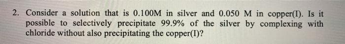 2. Consider a solution that is 0.100M in silver and 0.050 M in copper(I). Is it
possible to selectively precipitate 99.9% of the silver by complexing with
chloride without also precipitating the copper(I)?
