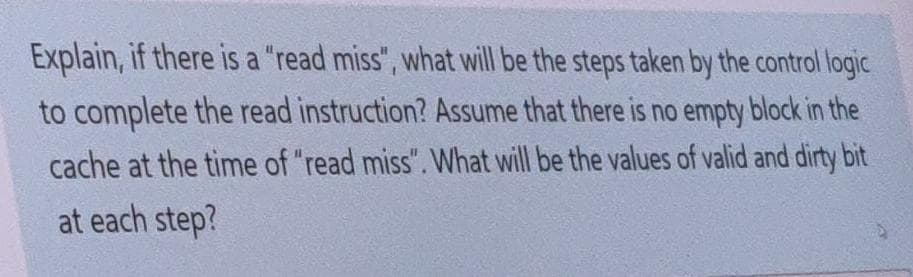 Explain, if there is a "read miss", what will be the steps taken by the control logic
to complete the read instruction? Assume that there is no empty block in the
cache at the time of "read miss". What will be the values of valid and dirty bit
at each step?
