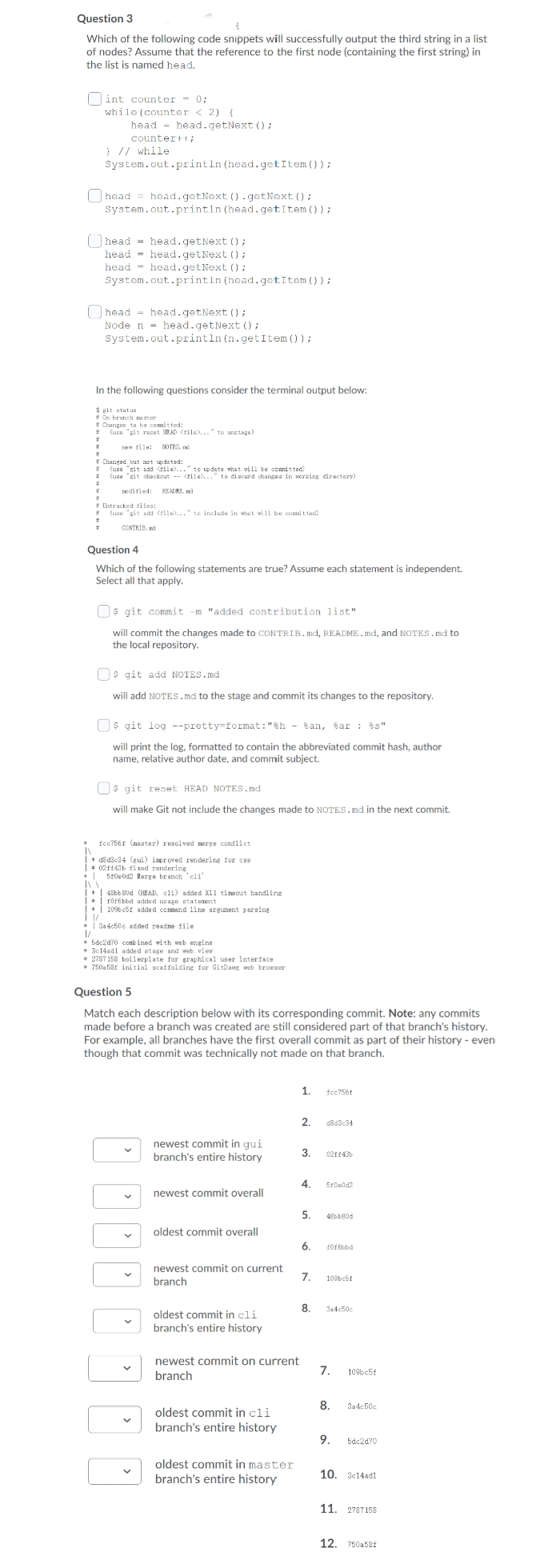 Question 3
Which of the following code snippets will successfully output the third string in a list
of nodes? Assume that the reference to the first node (containing the first string) in
the list is named head.
]int counter
= 0;
while (counter < 2) (
head = head.getNext ();
counter+t;
} // while
System.out.println (head.getItem ());
Ohead = head.getNext (). getNext ();
System.out.println (head.getItem () );
Ohead = head.getNext ();
head = head.getNext ();
head = head.getNext ();
System.out.println (head.getItem());
;
O head - head.getNext () ;
Node n = head.getNext ();
System.out.println (n.getItem ());
In the following questions consider the terminal output below:
$ git statun
* On branch ster
" Changes to be comitted:
* (use "git reset RAD <lle)..." to unstage)
new fils: nd
NOTES.
* Changed but not updated:
* (use "git add tile)..." to update what wil1 be compit ted)
(use "git chackout -- <fiie)..." to diacard changes in scrking directory)
odified:
READNE, nd
* Untracked files:
!
(use "git add rile)..." to includa in vhat vi11 be comit ted)
CONTRIB. d
Question 4
Which of the following statements are true? Assume each statement is independent.
Select all that apply.
Os git commit -m "added contribution list"
will commit the changes made to CONTRIB. md, README.md, and NOTES.md to
the local repository.
O$ git add NOTES.md
will add NOTES.md to the stage and commit its changes to the repository.
O$ git log --pretty format: "&h - San, tar : s"
will print the log, formatted to contain the abbreviated commit hash, author
name, relative author date, and commit subject.
O$ git reset HEAD NOTES.md
will make Git not include the changes made to NOTES.md in the next commit.
fcc756f (naster) resolved nerge conflict
+ d8 d3c34 (gui) improved rendering for css
| * 02f143b fi xed rendering
+| 510eOd2 Merge branch ' cli'
* | 48bb 80d (HEAD, cl1) added X11 timecut handling
|+| rorébbd added usage statement
|+| 109b c5f added conmand 1ine argument parsing
* | 3a 4c50c added readne file
* 5dc2d70 combined with web engine
* 3c14adl added stage and web view
* 2787 158 boilerplate for graphical user interface
* 750a 58f initial scaffolding for GitDawg web browser
for
Question 5
Match each description below with its corresponding commit. Note: any commits
made before a branch was created are still considered part of that branch's history.
For example, all branches have the first overall commit as part of their history - even
though that commit was technically not made on that branch.
1.
tcc756f
2.
d8a3c34
newest commit in gui
branch's entire history
3.
02ff43
4.
5tDedd2
newest commit overall
5.
48bb80d
oldest commit overall
6.
10f 6bbd
newest commit on current
7.
109bc5f
branch
8.
3a4c50c
oldest commit in cli
branch's entire history
newest commit on current
7.
109c5f
branch
8.
3a4c50c
oldest commit in cli
branch's entire history
9.
5dc2d70
oldest commit in master
10. 3:14adl
branch's entire history
11. 2787 158
12. 750a581
