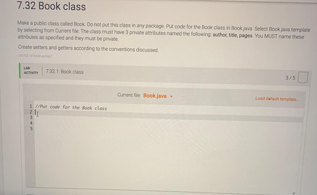 7.32 Book class
Make a public class called Book. Do not put this class in any package. Put code for the Book class in Book.java. Select Book.java template
by selecting from Current file: The class must have 3 private attributes named the following: author, title, pages. You MUST name these
attributes as specified and they must be private.
Create setters and getters according to the conventions discussed.
351752.1618438 azay?
LAB
7.32.1: Book class
3/5
ACTIVITY
Current file: Book.java-
Load dafault template..
1 //Put code for the Book class
2 IT
3
