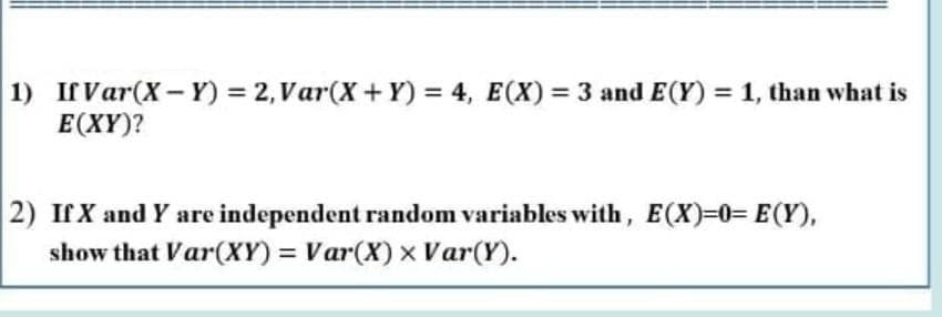 1) If Var(X- Y) = 2, Var(X+ Y) = 4, E(X) = 3 and E(Y) = 1, than what is
E(XY)?
2) IfX and Y are independent random variables with, E(X)%30%3D E(Y),
show that Var(XY) Var(X) x Var(Y).
%3D
