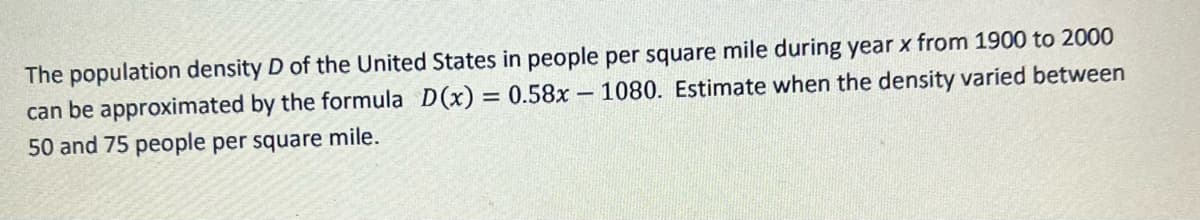 The population density D of the United States in people per square mile during year x from 1900 to 2000
can be approximated by the formula D(x) = 0.58x1080. Estimate when the density varied between
50 and 75 people per square mile.