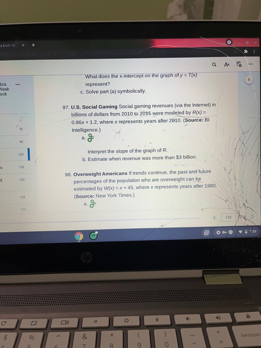 b Math for X
bra
Week
ook
S
d
C
$
www
K
78
99
120
135
153
168
172
+
%
5
6
What does the x-intercept on the graph of y = T(X)
represent?
c. Solve part (a) symbolically.
97. U.S. Social Gaming Social gaming revenues (via the Internet) in
billions of dollars from 2010 to 2015 were modeled by R(x) =
0.86x + 1.2, where x represents years after 2010. (Source: Bl
Intelligence.)
a.
O
Interpret the slope of the graph of R.
b. Estimate when revenue was more than $3 billion.
98. Overweight Americans If trends continue, the past and future
percentages of the population who are overweight can be
estimated by W(x) = x + 45, where x represents years after 1980.
(Source: New York Times.)
a.
&
7
000000_7114 [P70010134770000000DOURDOO
0
30 *
8
O
9
✓
)
QAA F
0
4
<
133
890
+
L
www
X
7.59
6
backspace