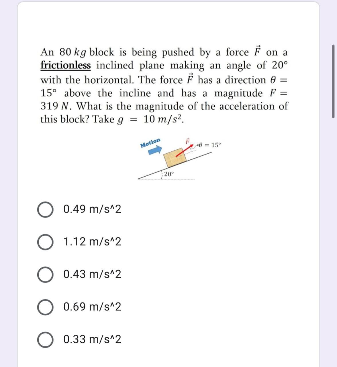 An 80 kg block is being pushed by a force F on a
frictionless inclined plane making an angle of 20°
with the horizontal. The force F has a direction 0 =
15° above the incline and has a magnitude F
319 N. What is the magnitude of the acceleration of
this block? Take g = 10 m/s².
Motion
= 15°
20°
0.49 m/s^2
O 1.12 m/s^2
O 0.43 m/s^2
0.69 m/s^2
0.33 m/s^2
