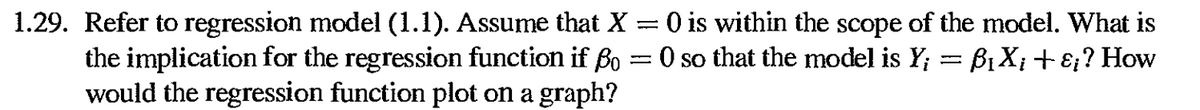 1.29. Refer to regression model (1.1). Assume that X = 0 is within the scope of the model. What is
the implication for the regression function if Bo =0 so that the model is Y; = B1 X;+ɛ;? How
would the regression function plot on a graph?
