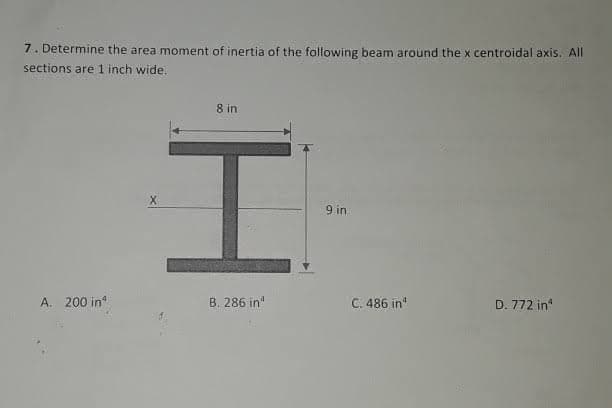 7. Determine the area moment of inertia of the following beam around the x centroidal axis. All
sections are 1 inch wide.
8 in
9 in
A. 200 in
B. 286 in"
C. 486 in
D. 772 in
