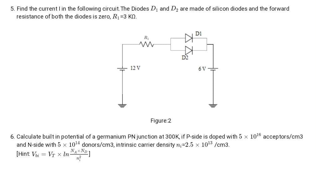 5. Find the current I in the following circuit. The Diodes D1 and D2 are made of silicon diodes and the forward
resistance of both the diodes is zero, R1=3 KN.
D1
R,
D2
12 V
6 V
Figure:2
6. Calculate built in potential of a germanium PN junction at 300K, if P-side is doped with 5 x 1010
acceptors/cm3
and N-side with 5
1014 donors/cm3, intrinsic carrier de
n3D2.5 x 1013 /cm3.
[Hint: Vi
= Vr x InAXNp1
