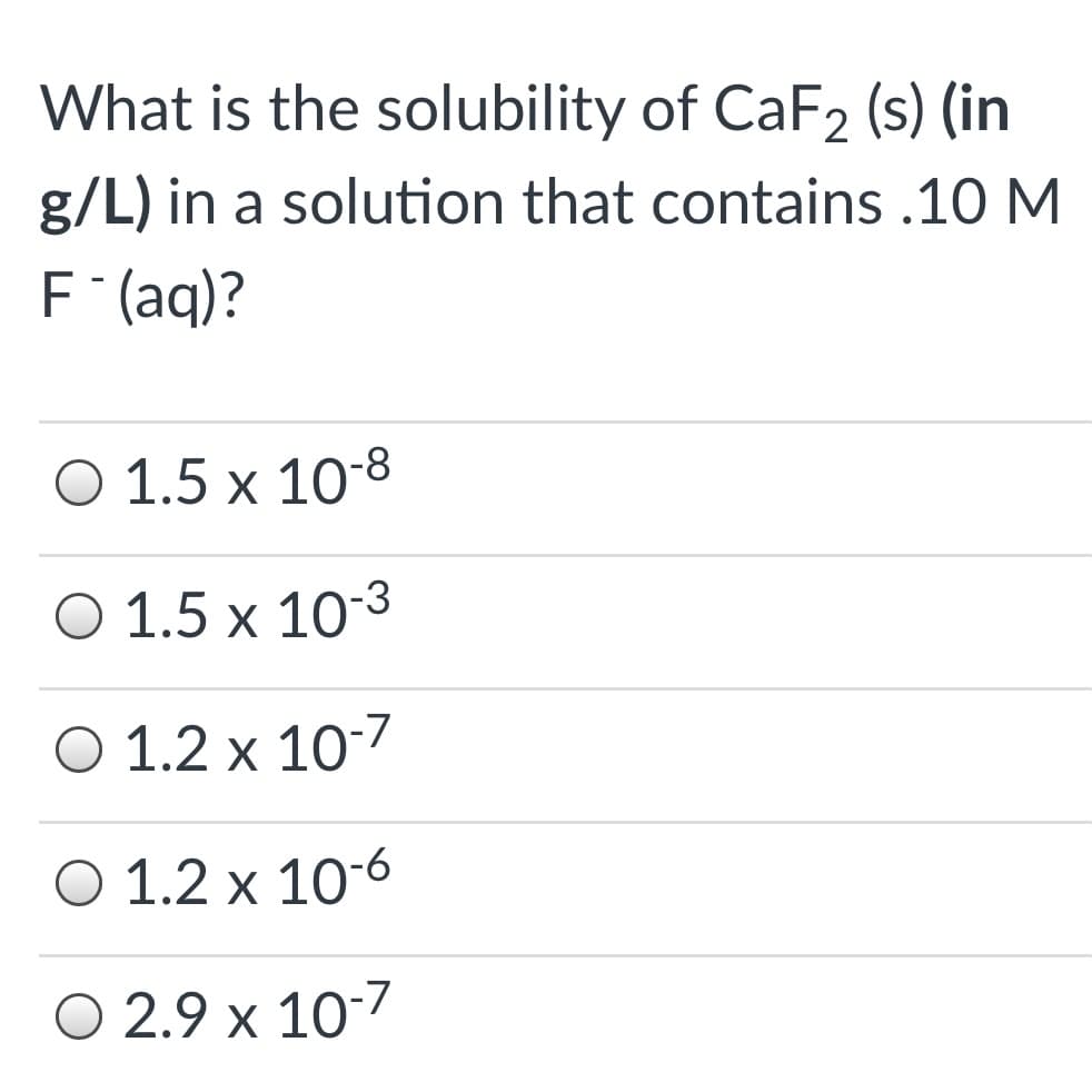 What is the solubility of CaF2 (s) (in
g/L) in a solution that contains .10 M
F (aq)?
O 1.5 x 10-8
O 1.5 x 103
O 1.2 x 10-7
O 1.2 x 10-6
O 2.9 x 10-7
