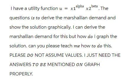 I have a utility function u = x1 alpha x2 beta. The
questions is to derive the marshallian demand and
show the solution graphically. I can derive the
marshallian demand for this but how do i graph the
solution. can you please teach me how to do this.
PLEASE DO NOT ASSUME VALUES. I JUST NEED THE
ANSWERS TO BE MENTIONED ON GRAPH
PROPERLY.