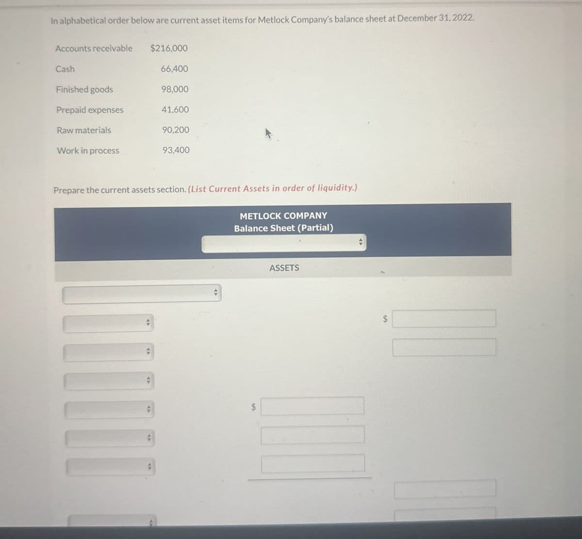 In alphabetical order below are current asset items for Metlock Company's balance sheet at December 31, 2022.
Accounts receivable
$216,000
Cash
66,400
Finished goods
98,000
Prepaid expenses
41,600
Raw materials
90,200
Work in process
93,400
Prepare the current assets section. (List Current Assets in order of liquidity.)
METLOCK COMPANY
Balance Sheet (Partial)
$
ASSETS
$