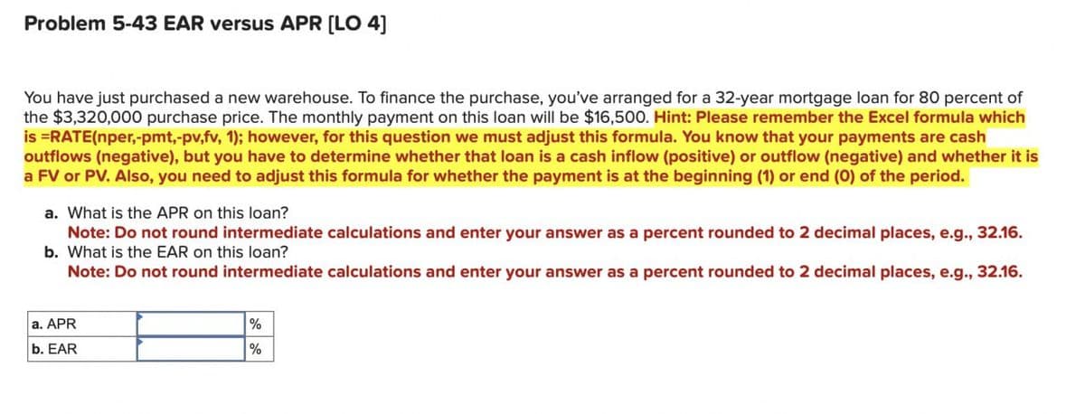 Problem 5-43 EAR versus APR [LO 4]
You have just purchased a new warehouse. To finance the purchase, you've arranged for a 32-year mortgage loan for 80 percent of
the $3,320,000 purchase price. The monthly payment on this loan will be $16,500. Hint: Please remember the Excel formula which
is =RATE(nper,-pmt,-pv,fv, 1); however, for this question we must adjust this formula. You know that your payments are cash
outflows (negative), but you have to determine whether that loan is a cash inflow (positive) or outflow (negative) and whether it is
a FV or PV. Also, you need to adjust this formula for whether the payment is at the beginning (1) or end (0) of the period.
a. What is the APR on this loan?
Note: Do not round intermediate calculations and enter your answer as a percent rounded to 2 decimal places, e.g., 32.16.
b. What is the EAR on this loan?
Note: Do not round intermediate calculations and enter your answer as a percent rounded to 2 decimal places, e.g., 32.16.
a. APR
b. EAR
%
%