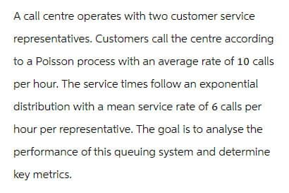 A call centre operates with two customer service
representatives. Customers call the centre according
to a Poisson process with an average rate of 10 calls
per hour. The service times follow an exponential
distribution with a mean service rate of 6 calls per
hour per representative. The goal is to analyse the
performance of this queuing system and determine
key metrics.