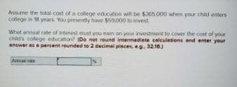 Assume the total cost of a college education will be $365,000 when your child enters
college in 18 years. You presently hae $59.000 to invest
What annual rate of interest must you eam on your investment to cover the cost of your
chid's colege education? (De net round intermediate calculetions and enter your
answer as a percent rounded to 2 decimal pleces, eg. 32.16)
