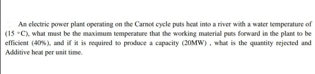 An electric power plant operating on the Carnot cycle puts heat into a river with a water temperature of
(15 °C), what must be the maximum temperature that the working material puts forward in the plant to be
efficient (40%), and if it is required to produce a capacity (20MW), what is the quantity rejected and
Additive heat per unit time.