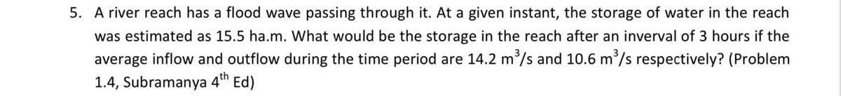 5. A river reach has a flood wave passing through it. At a given instant, the storage of water in the reach
was estimated as 15.5 ha.m. What would be the storage in the reach after an inverval of 3 hours if the
average inflow and outflow during the time period are 14.2 m/s and 10.6 m/s respectively? (Problem
1.4, Subramanya
4th
Ed)
