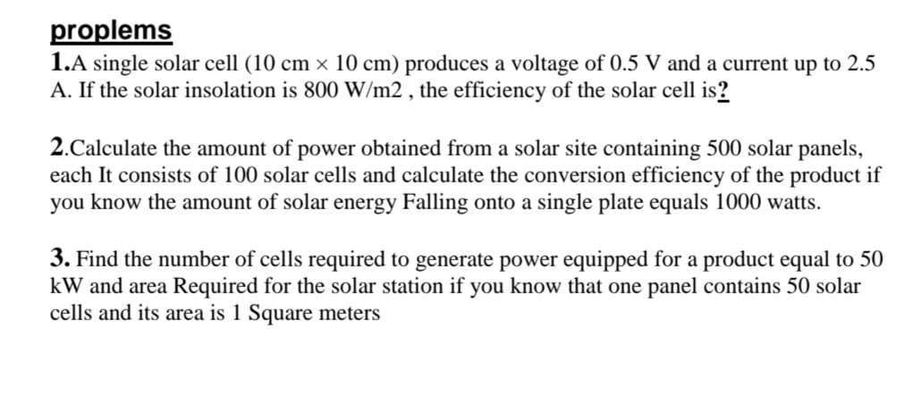 proplems
1.A single solar cell (10 cm x 10 cm) produces a voltage of 0.5 V and a current up to 2.5
A. If the solar insolation is 800 W/m2, the efficiency of the solar cell is?
2.Calculate the amount of power obtained from a solar site containing 500 solar panels,
each It consists of 100 solar cells and calculate the conversion efficiency of the product if
you know the amount of solar energy Falling onto a single plate equals 1000 watts.
3. Find the number of cells required to generate power equipped for a product equal to 50
kW and area Required for the solar station if you know that one panel contains 50 solar
cells and its area is 1 Square meters