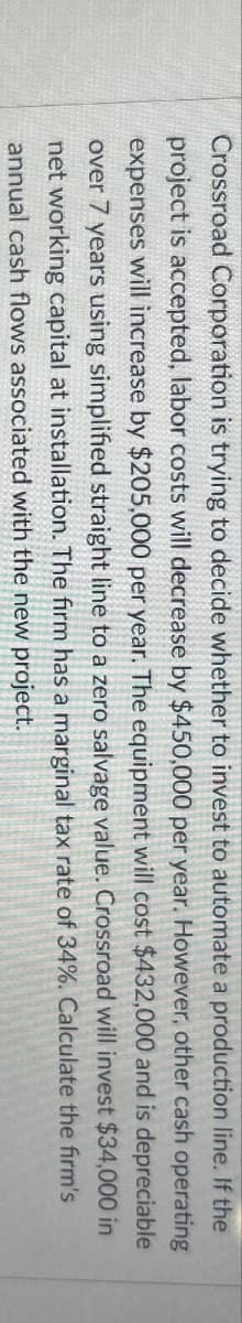 Crossroad Corporation is trying to decide whether to invest to automate a production line. If the
project is accepted, labor costs will decrease by $450,000 per year. However, other cash operating
expenses will increase by $205,000 per year. The equipment will cost $432,000 and is depreciable
over 7 years using simplified straight line to a zero salvage value. Crossroad will invest $34,000 in
net working capital at installation. The firm has a marginal tax rate of 34%. Calculate the firm's
annual cash flows associated with the new project.