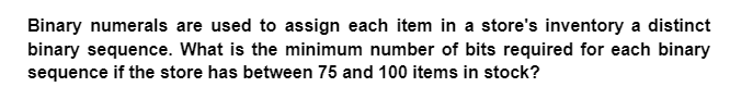 Binary numerals are used to assign each item in a store's inventory a distinct
binary sequence. What is the minimum number of bits required for each binary
sequence if the store has between 75 and 100 items in stock?